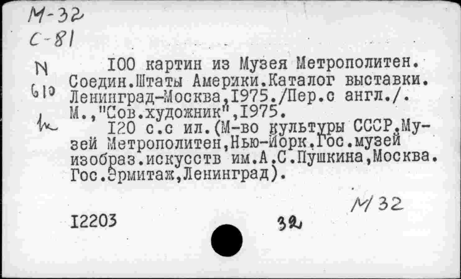 ﻿М'Ы
C-#l	. .
j\|	100 картин из Музея Метрополитен.
г .. Соедин.Штаты Америки.Каталог выставки. Ленинград-Москва,1975./Пер.с англ./.
j	М.,"Сов.художник",1975.
К- 120 с.с ил.(М-во культуры СССР.Му-зей Метрополитен,Нью-Йорк,Гос.музеи изобраз.искусств им.А.С.Пушкина,Москва. Гос.эрмитаж,Ленинград).
Л/32 12203